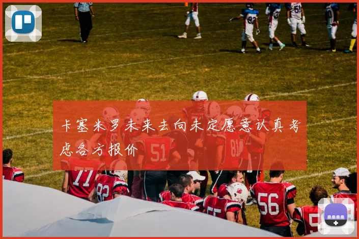 卡塞米罗未来去向未定愿意认真考虑各方报价