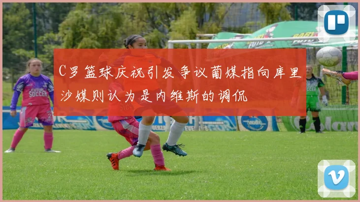 C罗篮球庆祝引发争议葡媒指向库里沙媒则认为是内维斯的调侃