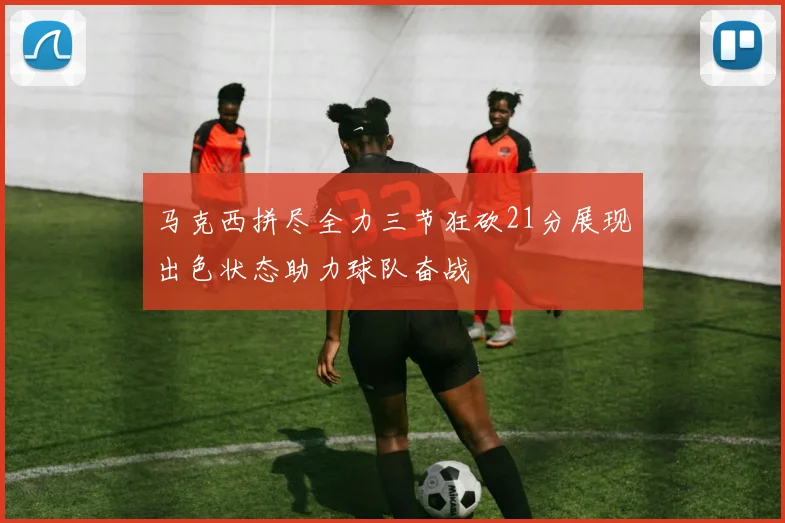 马克西拼尽全力三节狂砍21分展现出色状态助力球队奋战