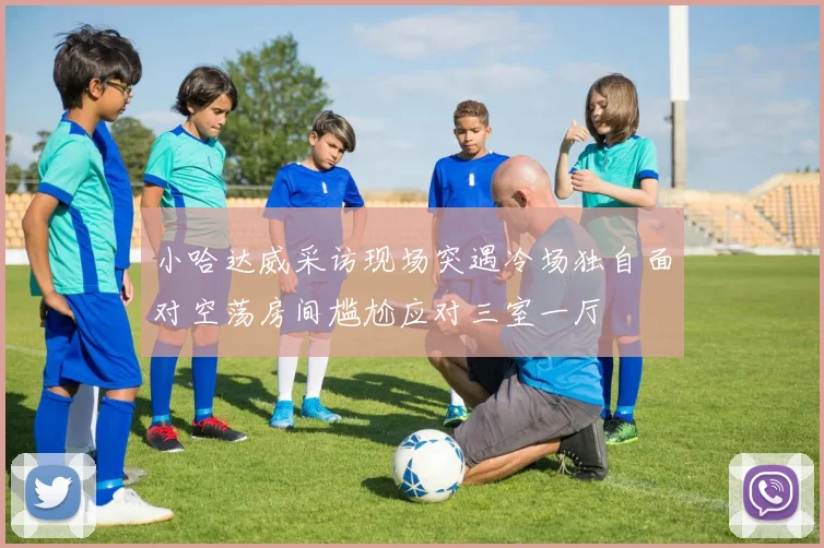 小哈达威采访现场突遇冷场独自面对空荡房间尴尬应对三室一厅