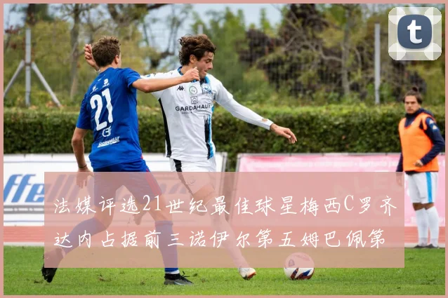 法媒评选21世纪最佳球星梅西C罗齐达内占据前三诺伊尔第五姆巴佩第十八