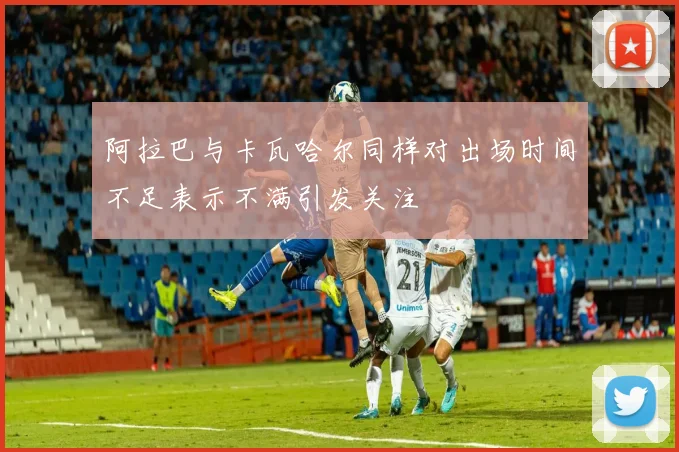 阿拉巴与卡瓦哈尔同样对出场时间不足表示不满引发关注
