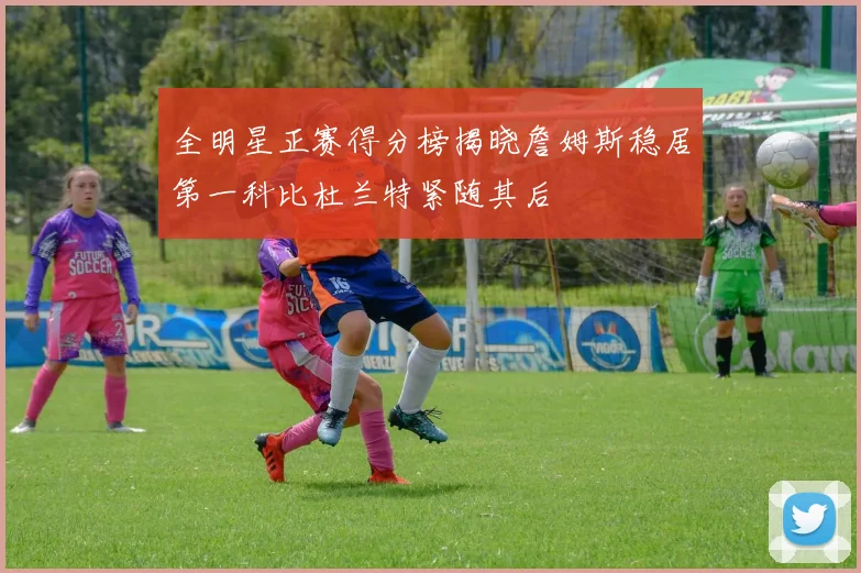 全明星正赛得分榜揭晓詹姆斯稳居第一科比杜兰特紧随其后