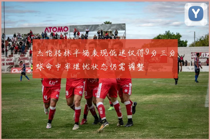 杰伦格林半场表现低迷仅得9分三分球命中率堪忧状态仍需调整