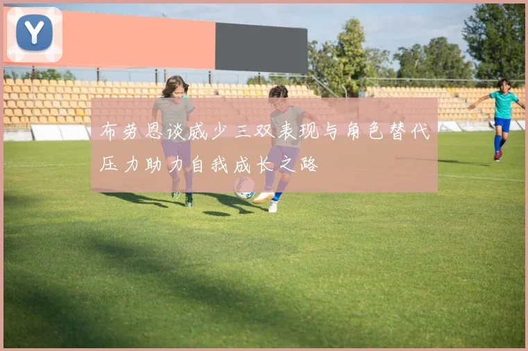 布劳恩谈威少三双表现与角色替代压力助力自我成长之路